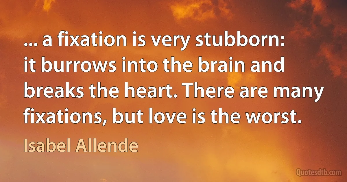 ... a fixation is very stubborn: it burrows into the brain and breaks the heart. There are many fixations, but love is the worst. (Isabel Allende)