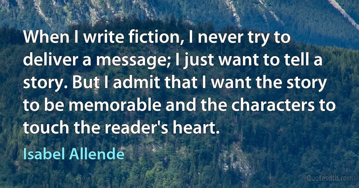 When I write fiction, I never try to deliver a message; I just want to tell a story. But I admit that I want the story to be memorable and the characters to touch the reader's heart. (Isabel Allende)