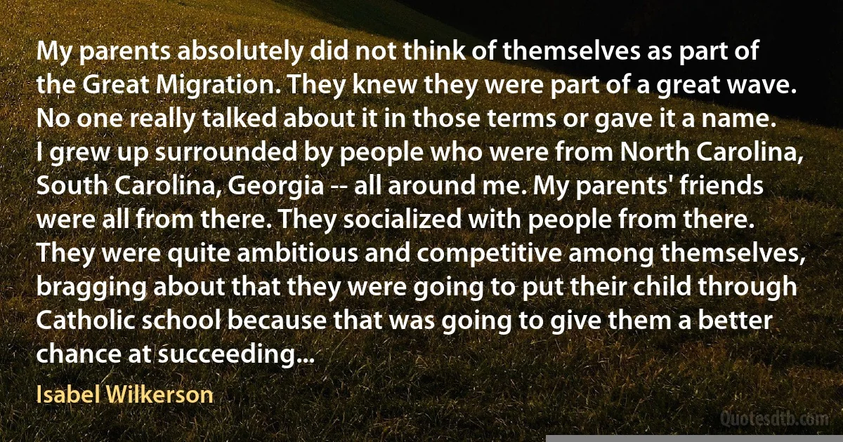 My parents absolutely did not think of themselves as part of the Great Migration. They knew they were part of a great wave. No one really talked about it in those terms or gave it a name. I grew up surrounded by people who were from North Carolina, South Carolina, Georgia -- all around me. My parents' friends were all from there. They socialized with people from there. They were quite ambitious and competitive among themselves, bragging about that they were going to put their child through Catholic school because that was going to give them a better chance at succeeding... (Isabel Wilkerson)