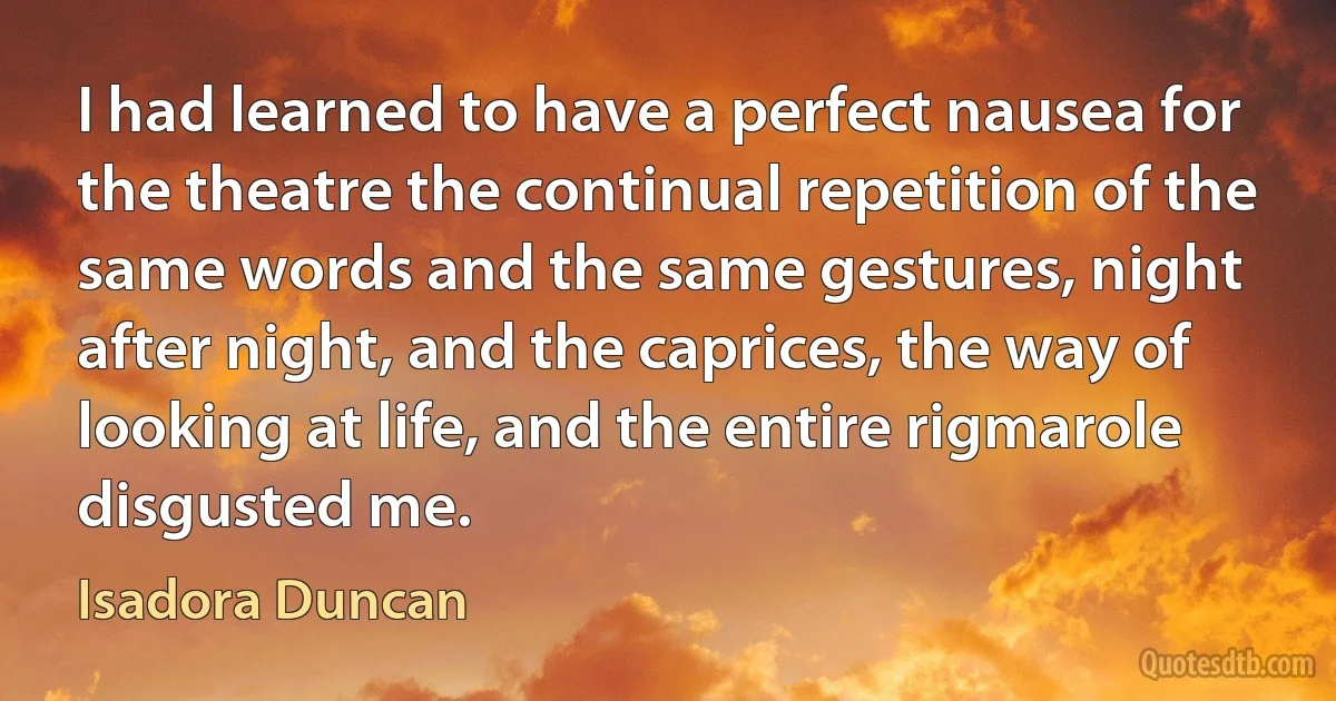 I had learned to have a perfect nausea for the theatre the continual repetition of the same words and the same gestures, night after night, and the caprices, the way of looking at life, and the entire rigmarole disgusted me. (Isadora Duncan)