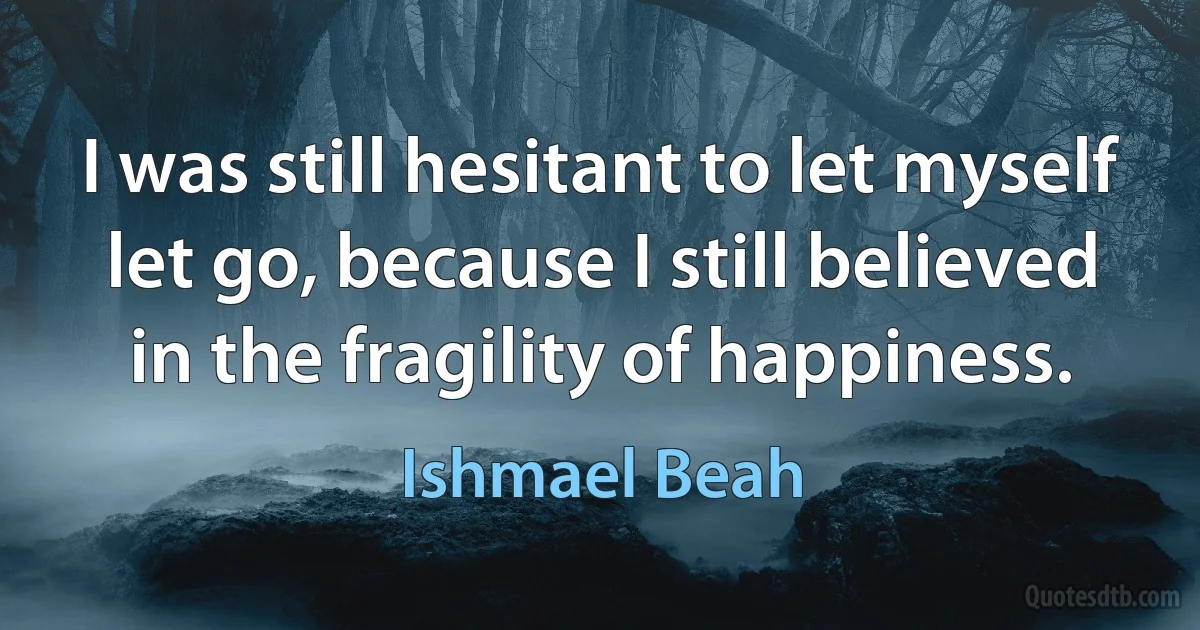 I was still hesitant to let myself let go, because I still believed in the fragility of happiness. (Ishmael Beah)