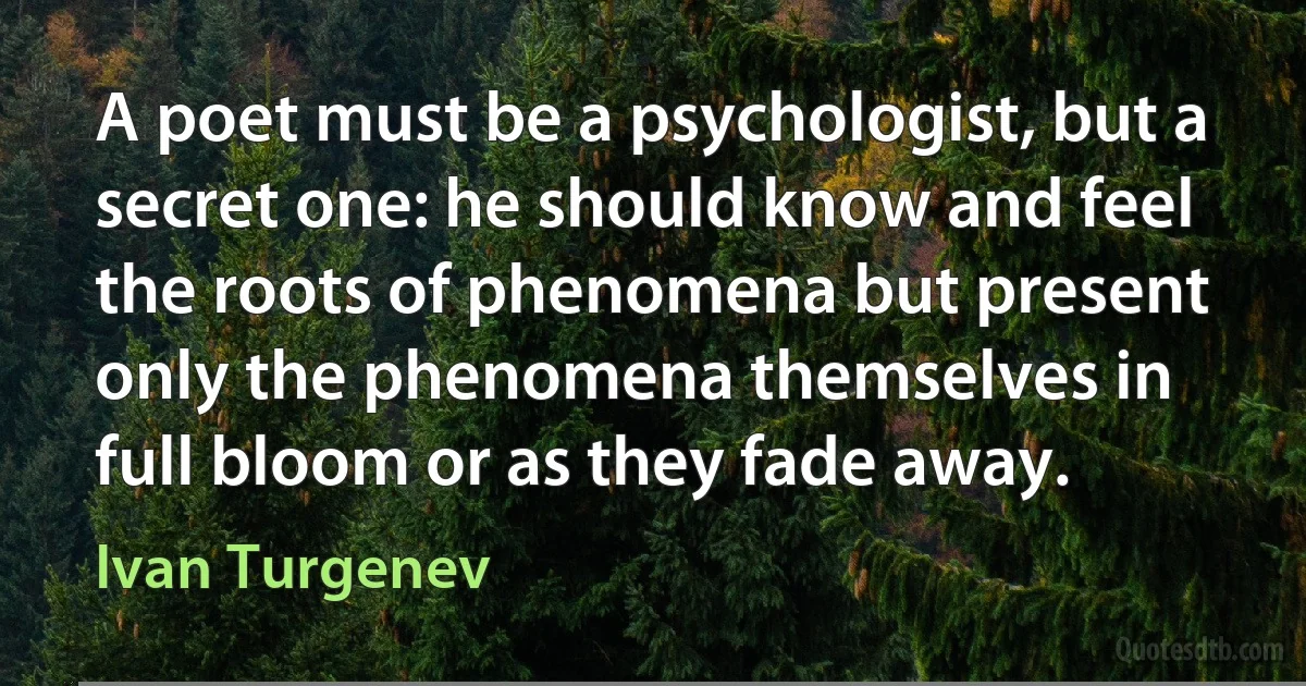 A poet must be a psychologist, but a secret one: he should know and feel the roots of phenomena but present only the phenomena themselves in full bloom or as they fade away. (Ivan Turgenev)