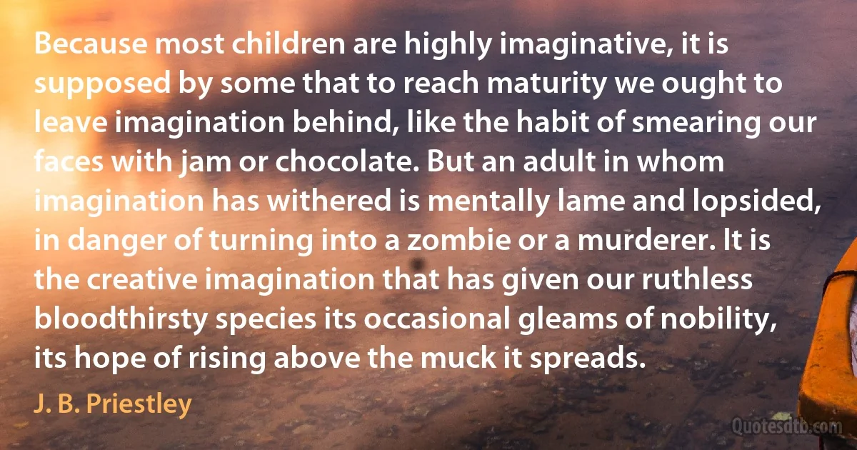 Because most children are highly imaginative, it is supposed by some that to reach maturity we ought to leave imagination behind, like the habit of smearing our faces with jam or chocolate. But an adult in whom imagination has withered is mentally lame and lopsided, in danger of turning into a zombie or a murderer. It is the creative imagination that has given our ruthless bloodthirsty species its occasional gleams of nobility, its hope of rising above the muck it spreads. (J. B. Priestley)