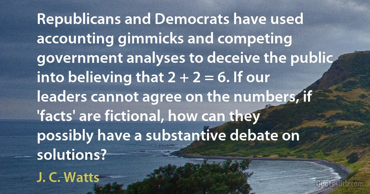 Republicans and Democrats have used accounting gimmicks and competing government analyses to deceive the public into believing that 2 + 2 = 6. If our leaders cannot agree on the numbers, if 'facts' are fictional, how can they possibly have a substantive debate on solutions? (J. C. Watts)