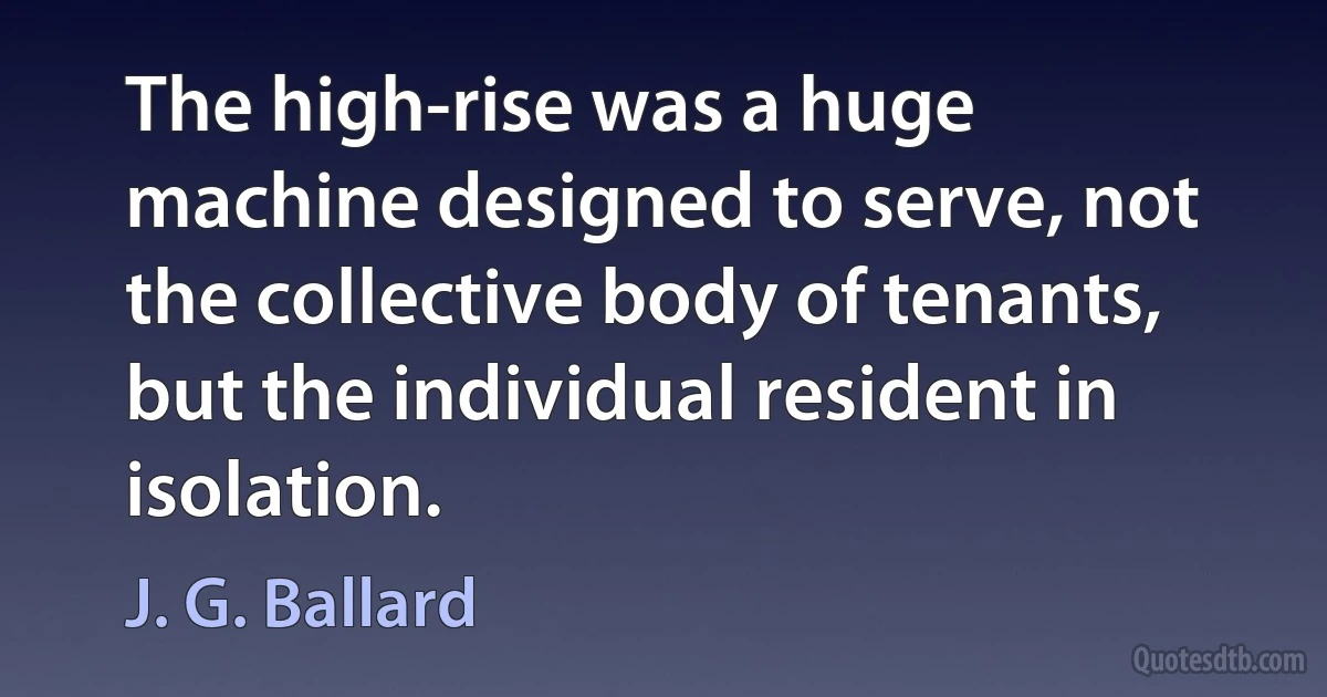 The high-rise was a huge machine designed to serve, not the collective body of tenants, but the individual resident in isolation. (J. G. Ballard)