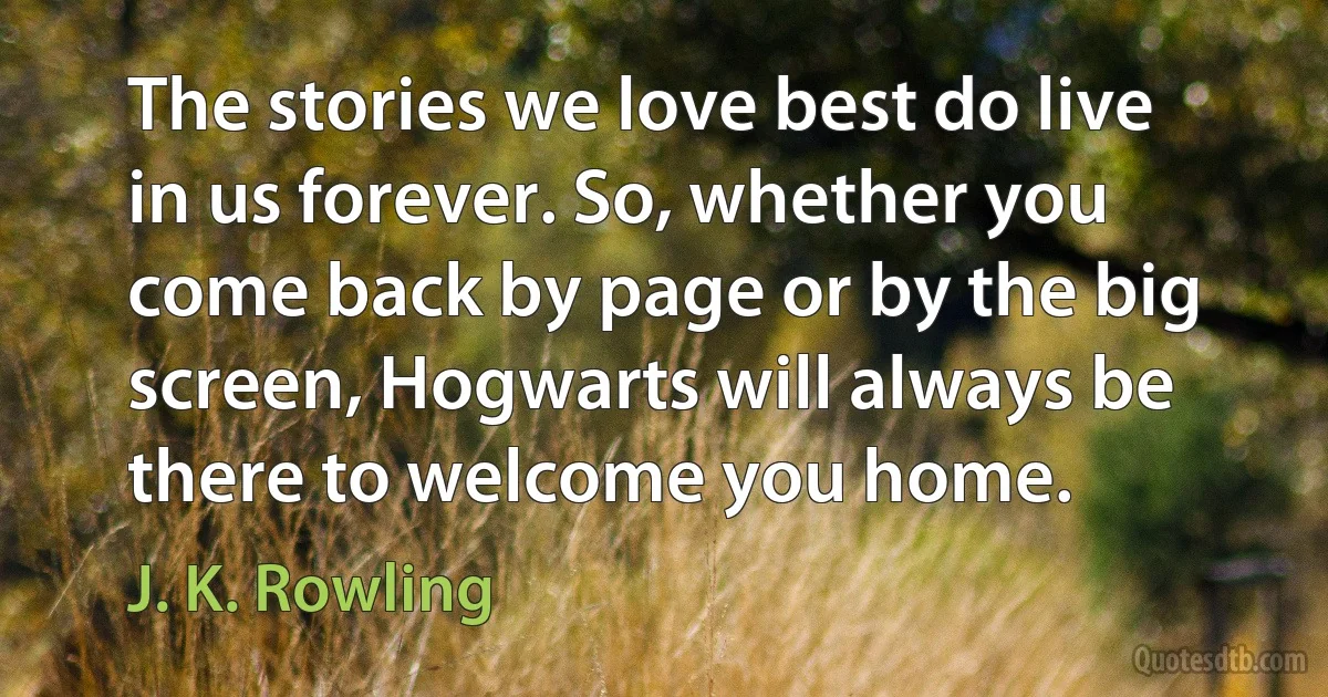 The stories we love best do live in us forever. So, whether you come back by page or by the big screen, Hogwarts will always be there to welcome you home. (J. K. Rowling)