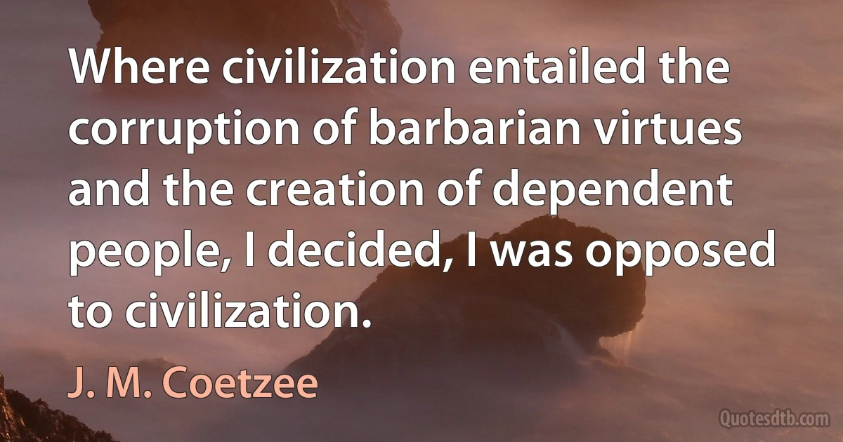 Where civilization entailed the corruption of barbarian virtues and the creation of dependent people, I decided, I was opposed to civilization. (J. M. Coetzee)