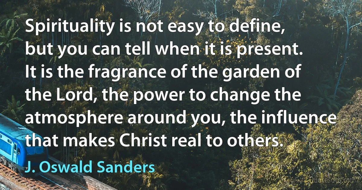 Spirituality is not easy to define, but you can tell when it is present. It is the fragrance of the garden of the Lord, the power to change the atmosphere around you, the influence that makes Christ real to others. (J. Oswald Sanders)