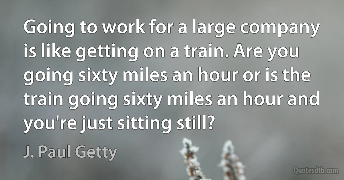 Going to work for a large company is like getting on a train. Are you going sixty miles an hour or is the train going sixty miles an hour and you're just sitting still? (J. Paul Getty)