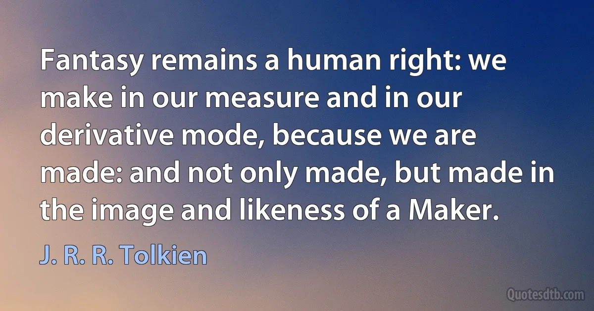 Fantasy remains a human right: we make in our measure and in our derivative mode, because we are made: and not only made, but made in the image and likeness of a Maker. (J. R. R. Tolkien)