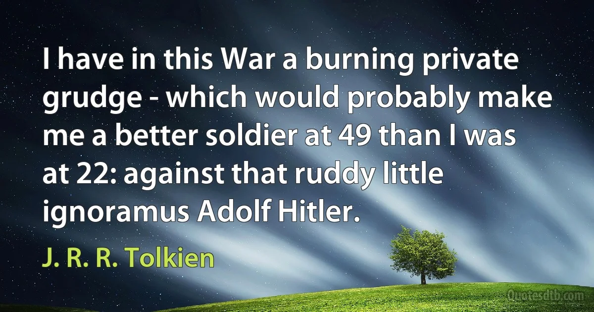 I have in this War a burning private grudge - which would probably make me a better soldier at 49 than I was at 22: against that ruddy little ignoramus Adolf Hitler. (J. R. R. Tolkien)