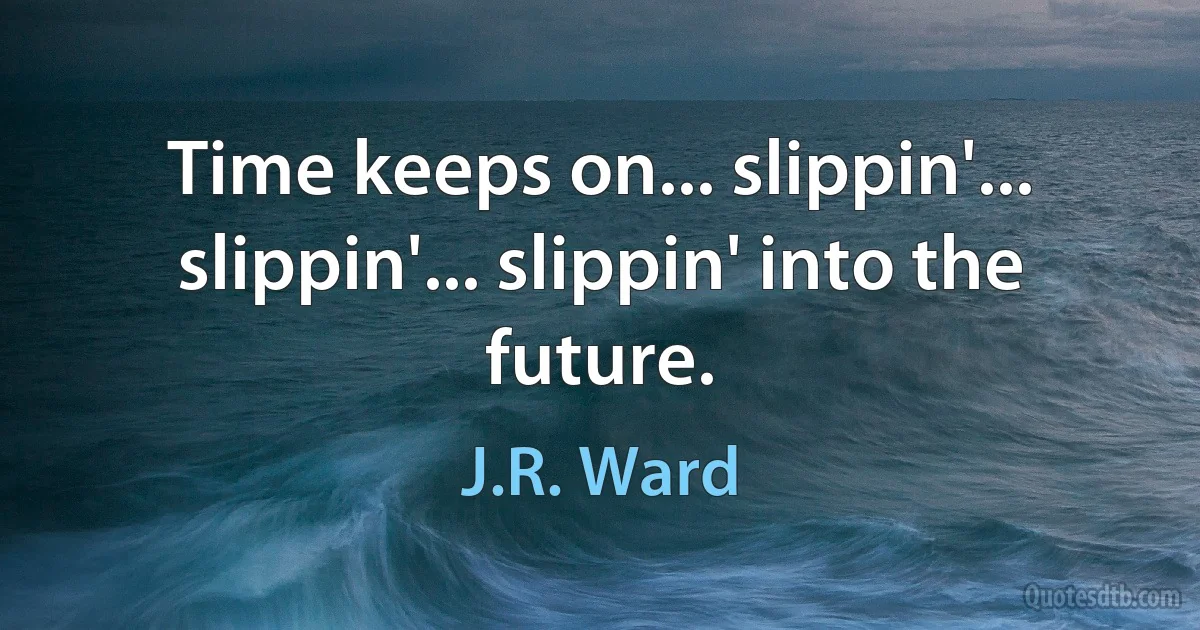 Time keeps on... slippin'... slippin'... slippin' into the future. (J.R. Ward)