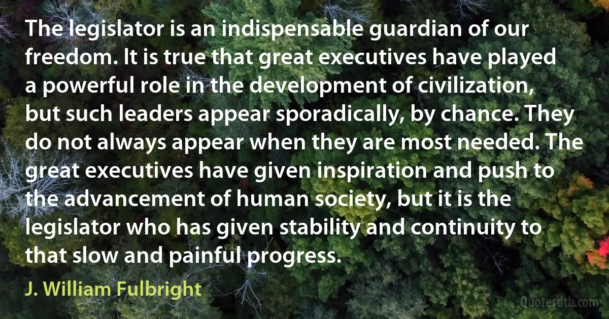 The legislator is an indispensable guardian of our freedom. It is true that great executives have played a powerful role in the development of civilization, but such leaders appear sporadically, by chance. They do not always appear when they are most needed. The great executives have given inspiration and push to the advancement of human society, but it is the legislator who has given stability and continuity to that slow and painful progress. (J. William Fulbright)