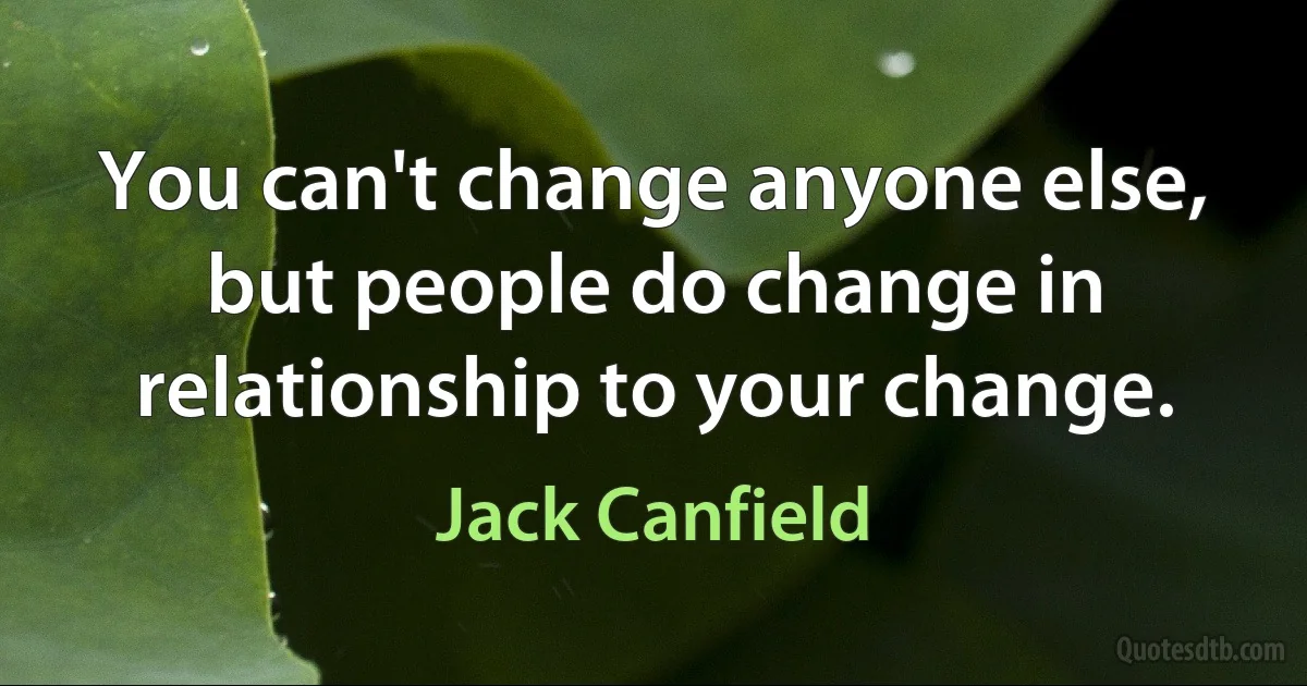 You can't change anyone else, but people do change in relationship to your change. (Jack Canfield)