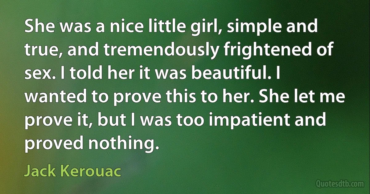 She was a nice little girl, simple and true, and tremendously frightened of sex. I told her it was beautiful. I wanted to prove this to her. She let me prove it, but I was too impatient and proved nothing. (Jack Kerouac)