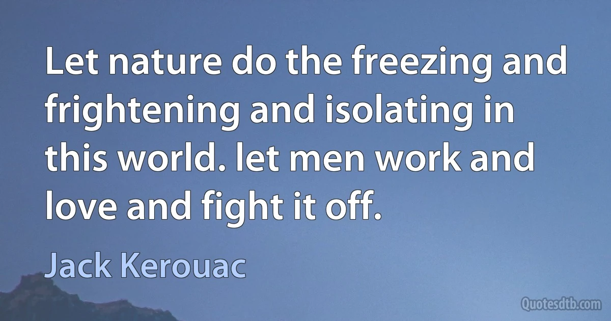 Let nature do the freezing and frightening and isolating in this world. let men work and love and fight it off. (Jack Kerouac)