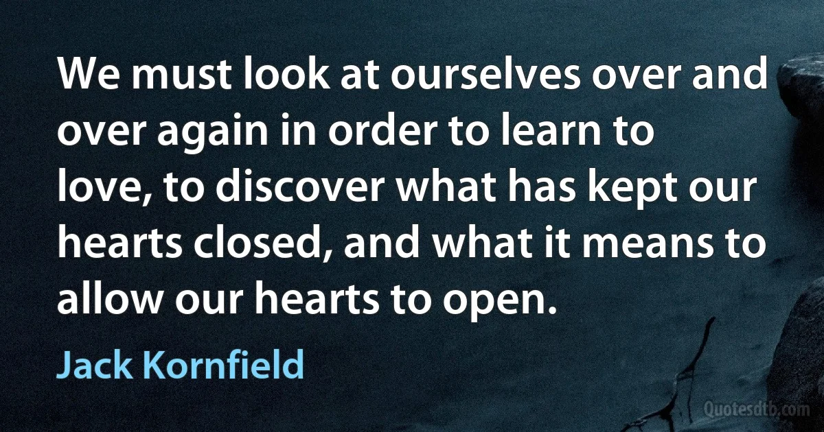 We must look at ourselves over and over again in order to learn to love, to discover what has kept our hearts closed, and what it means to allow our hearts to open. (Jack Kornfield)