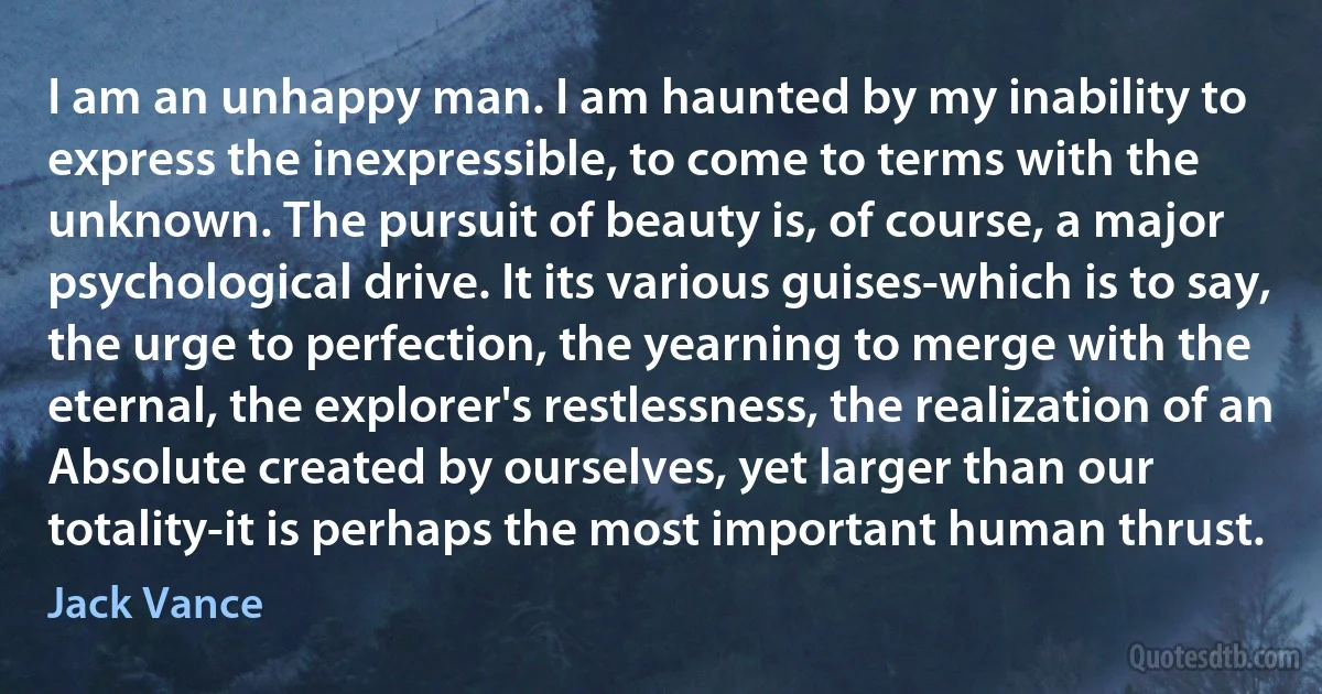 I am an unhappy man. I am haunted by my inability to express the inexpressible, to come to terms with the unknown. The pursuit of beauty is, of course, a major psychological drive. It its various guises-which is to say, the urge to perfection, the yearning to merge with the eternal, the explorer's restlessness, the realization of an Absolute created by ourselves, yet larger than our totality-it is perhaps the most important human thrust. (Jack Vance)