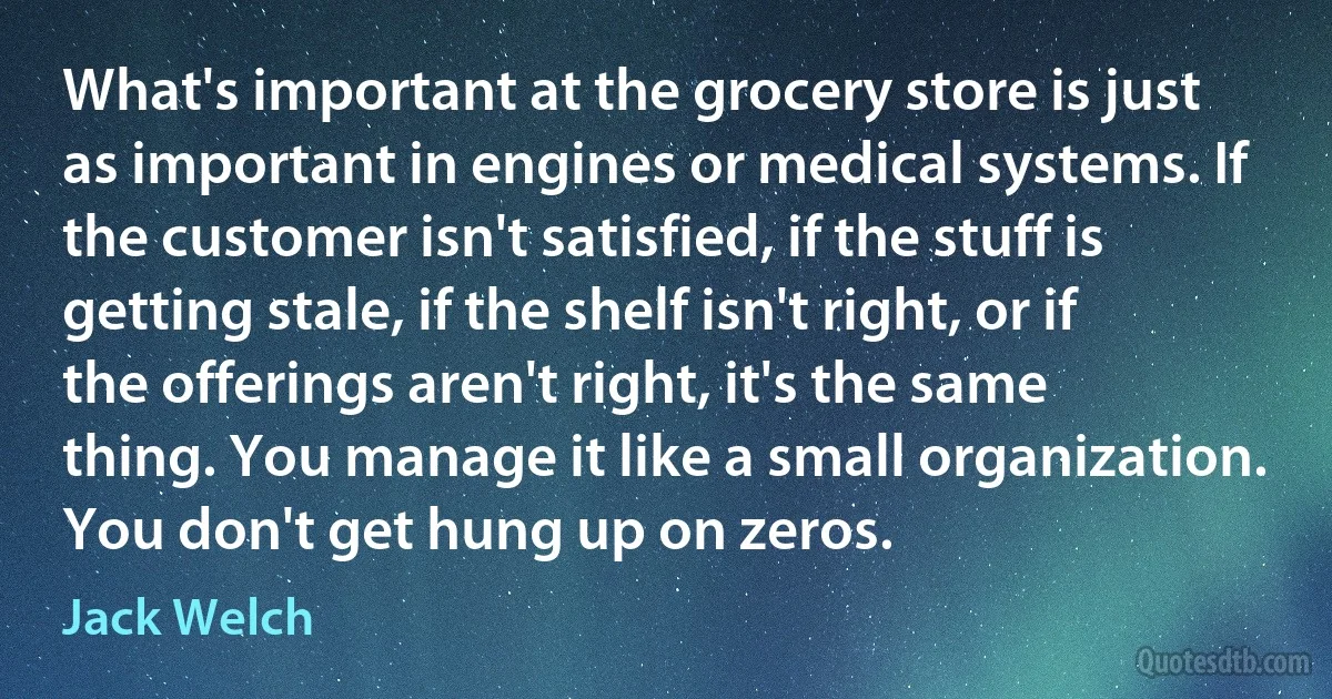 What's important at the grocery store is just as important in engines or medical systems. If the customer isn't satisfied, if the stuff is getting stale, if the shelf isn't right, or if the offerings aren't right, it's the same thing. You manage it like a small organization. You don't get hung up on zeros. (Jack Welch)