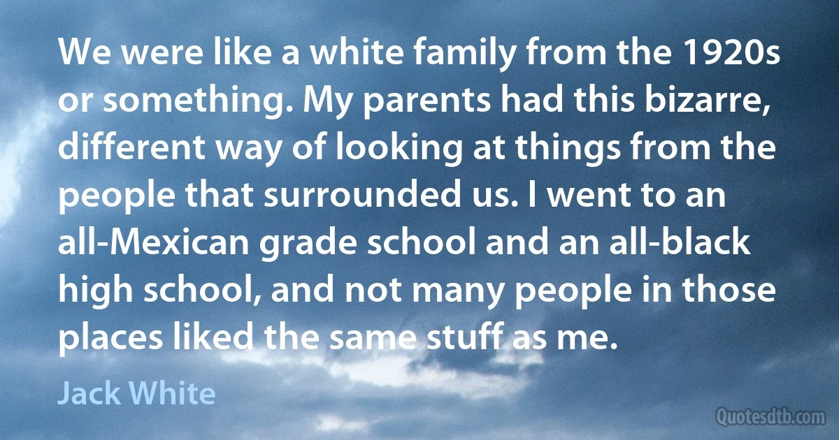 We were like a white family from the 1920s or something. My parents had this bizarre, different way of looking at things from the people that surrounded us. I went to an all-Mexican grade school and an all-black high school, and not many people in those places liked the same stuff as me. (Jack White)