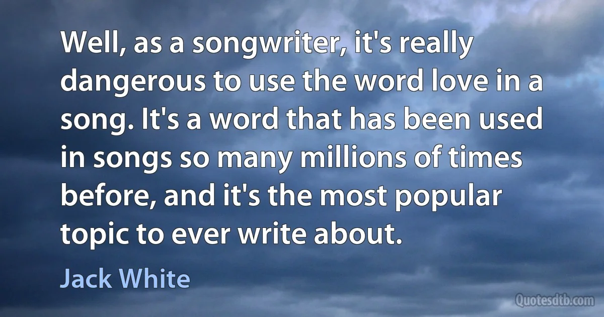 Well, as a songwriter, it's really dangerous to use the word love in a song. It's a word that has been used in songs so many millions of times before, and it's the most popular topic to ever write about. (Jack White)