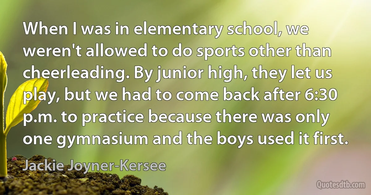 When I was in elementary school, we weren't allowed to do sports other than cheerleading. By junior high, they let us play, but we had to come back after 6:30 p.m. to practice because there was only one gymnasium and the boys used it first. (Jackie Joyner-Kersee)