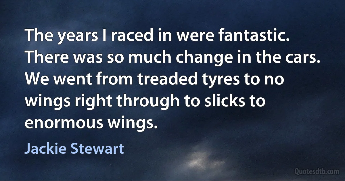 The years I raced in were fantastic. There was so much change in the cars. We went from treaded tyres to no wings right through to slicks to enormous wings. (Jackie Stewart)