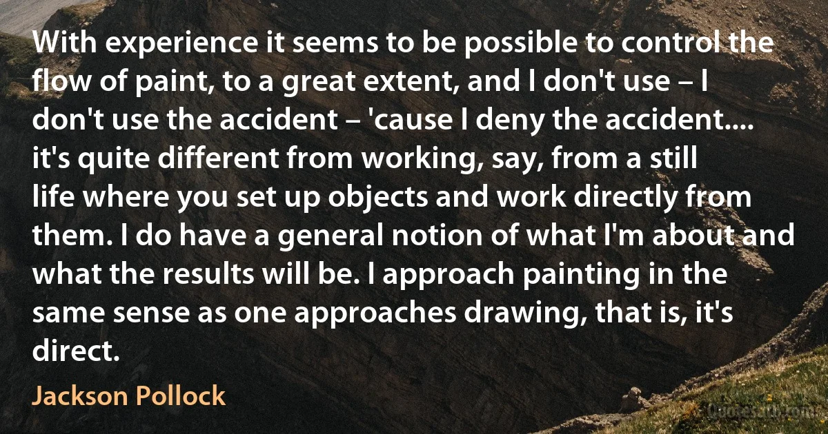 With experience it seems to be possible to control the flow of paint, to a great extent, and I don't use – I don't use the accident – 'cause I deny the accident.... it's quite different from working, say, from a still life where you set up objects and work directly from them. I do have a general notion of what I'm about and what the results will be. I approach painting in the same sense as one approaches drawing, that is, it's direct. (Jackson Pollock)