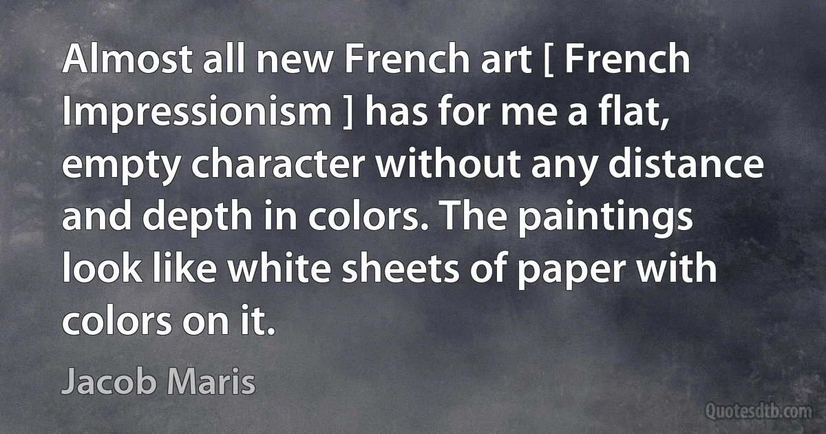 Almost all new French art [ French Impressionism ] has for me a flat, empty character without any distance and depth in colors. The paintings look like white sheets of paper with colors on it. (Jacob Maris)