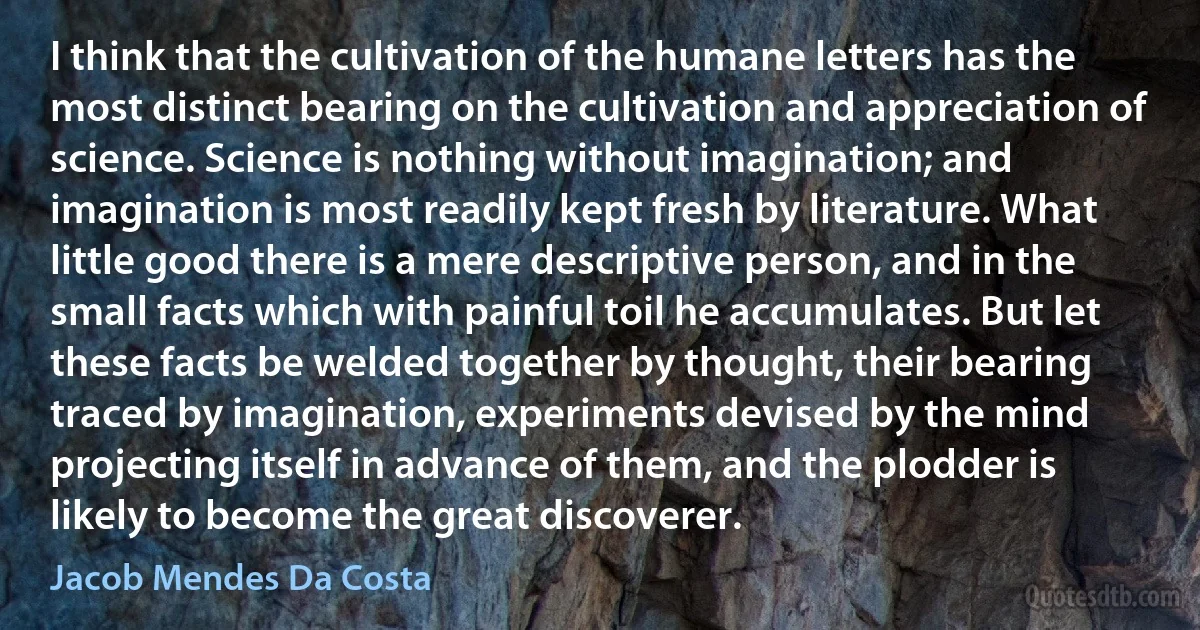 I think that the cultivation of the humane letters has the most distinct bearing on the cultivation and appreciation of science. Science is nothing without imagination; and imagination is most readily kept fresh by literature. What little good there is a mere descriptive person, and in the small facts which with painful toil he accumulates. But let these facts be welded together by thought, their bearing traced by imagination, experiments devised by the mind projecting itself in advance of them, and the plodder is likely to become the great discoverer. (Jacob Mendes Da Costa)