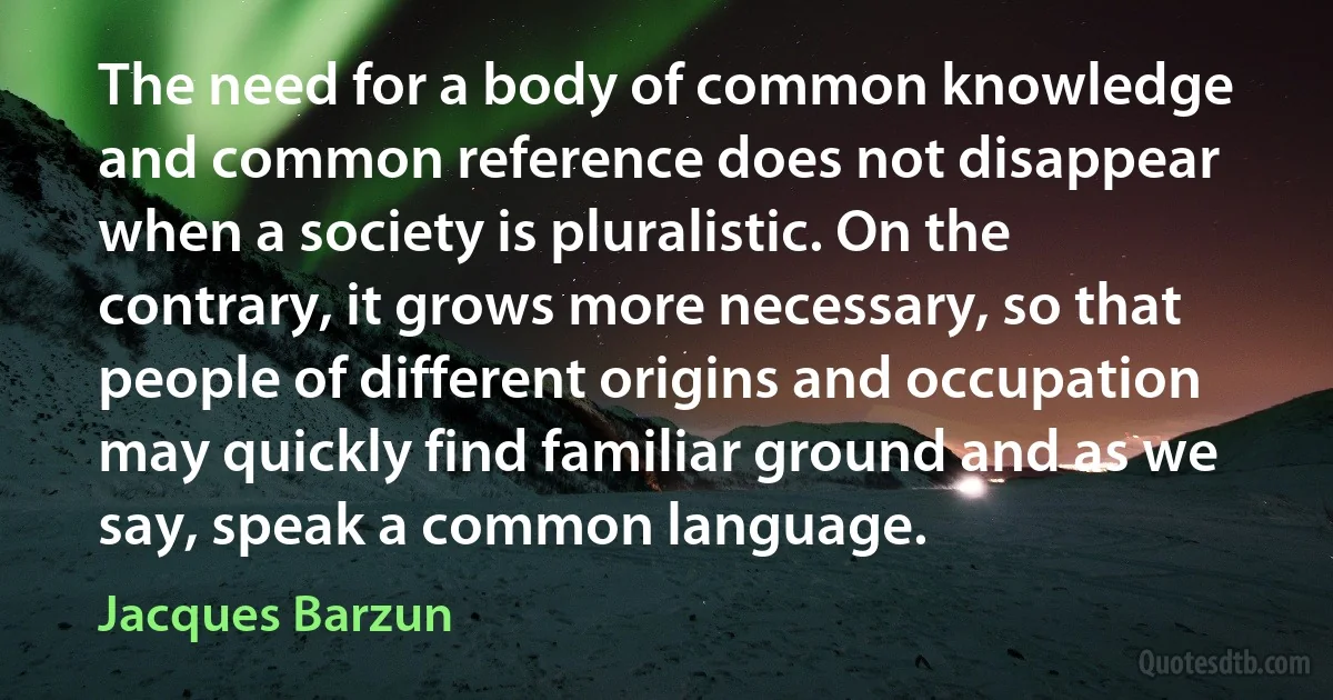 The need for a body of common knowledge and common reference does not disappear when a society is pluralistic. On the contrary, it grows more necessary, so that people of different origins and occupation may quickly find familiar ground and as we say, speak a common language. (Jacques Barzun)