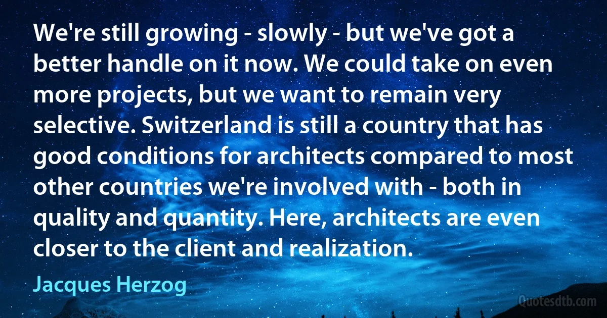 We're still growing - slowly - but we've got a better handle on it now. We could take on even more projects, but we want to remain very selective. Switzerland is still a country that has good conditions for architects compared to most other countries we're involved with - both in quality and quantity. Here, architects are even closer to the client and realization. (Jacques Herzog)