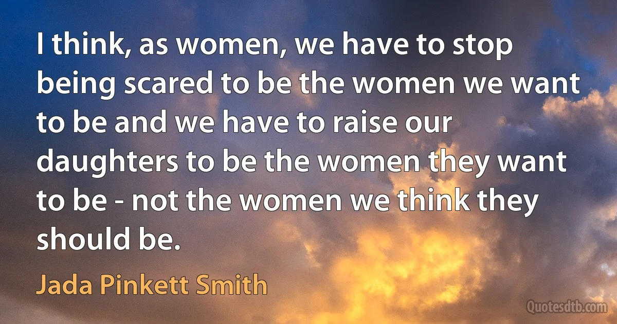 I think, as women, we have to stop being scared to be the women we want to be and we have to raise our daughters to be the women they want to be - not the women we think they should be. (Jada Pinkett Smith)