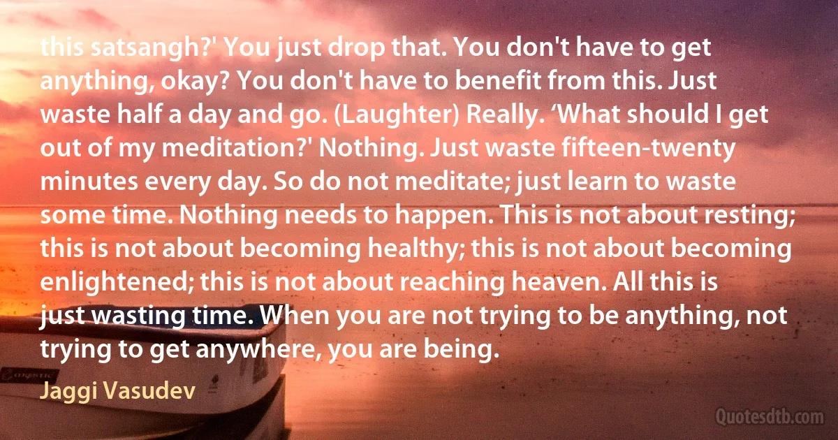 this satsangh?' You just drop that. You don't have to get anything, okay? You don't have to benefit from this. Just waste half a day and go. (Laughter) Really. ‘What should I get out of my meditation?' Nothing. Just waste fifteen-twenty minutes every day. So do not meditate; just learn to waste some time. Nothing needs to happen. This is not about resting; this is not about becoming healthy; this is not about becoming enlightened; this is not about reaching heaven. All this is just wasting time. When you are not trying to be anything, not trying to get anywhere, you are being. (Jaggi Vasudev)