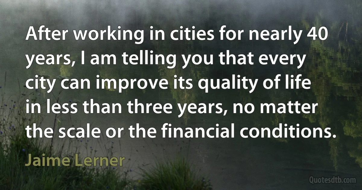 After working in cities for nearly 40 years, I am telling you that every city can improve its quality of life in less than three years, no matter the scale or the financial conditions. (Jaime Lerner)