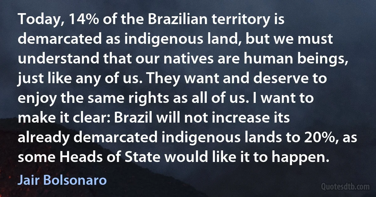 Today, 14% of the Brazilian territory is demarcated as indigenous land, but we must understand that our natives are human beings, just like any of us. They want and deserve to enjoy the same rights as all of us. I want to make it clear: Brazil will not increase its already demarcated indigenous lands to 20%, as some Heads of State would like it to happen. (Jair Bolsonaro)