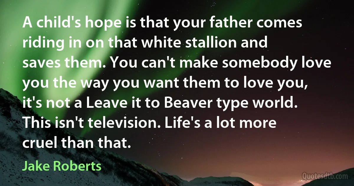 A child's hope is that your father comes riding in on that white stallion and saves them. You can't make somebody love you the way you want them to love you, it's not a Leave it to Beaver type world. This isn't television. Life's a lot more cruel than that. (Jake Roberts)