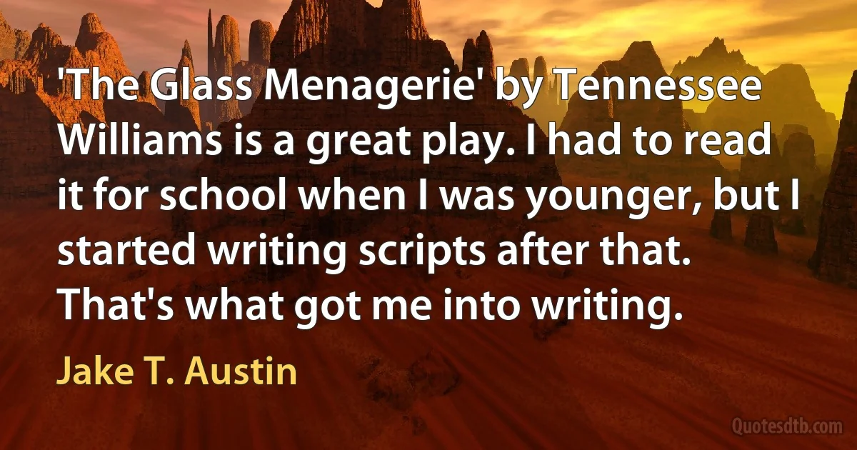 'The Glass Menagerie' by Tennessee Williams is a great play. I had to read it for school when I was younger, but I started writing scripts after that. That's what got me into writing. (Jake T. Austin)