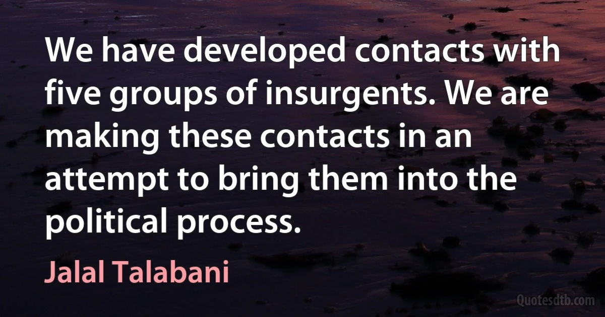 We have developed contacts with five groups of insurgents. We are making these contacts in an attempt to bring them into the political process. (Jalal Talabani)