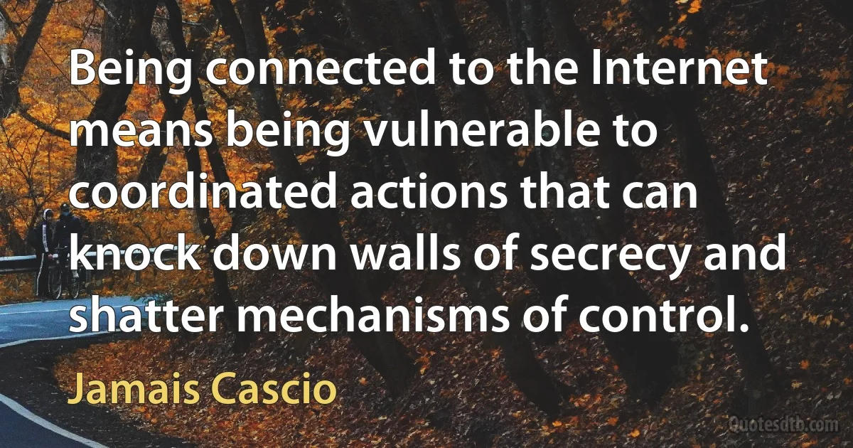 Being connected to the Internet means being vulnerable to coordinated actions that can knock down walls of secrecy and shatter mechanisms of control. (Jamais Cascio)