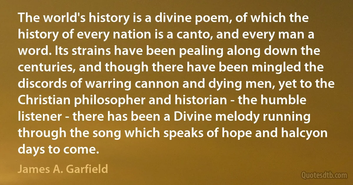 The world's history is a divine poem, of which the history of every nation is a canto, and every man a word. Its strains have been pealing along down the centuries, and though there have been mingled the discords of warring cannon and dying men, yet to the Christian philosopher and historian - the humble listener - there has been a Divine melody running through the song which speaks of hope and halcyon days to come. (James A. Garfield)