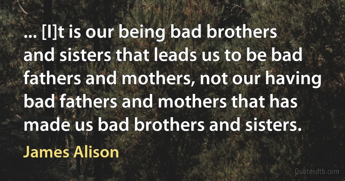 ... [I]t is our being bad brothers and sisters that leads us to be bad fathers and mothers, not our having bad fathers and mothers that has made us bad brothers and sisters. (James Alison)