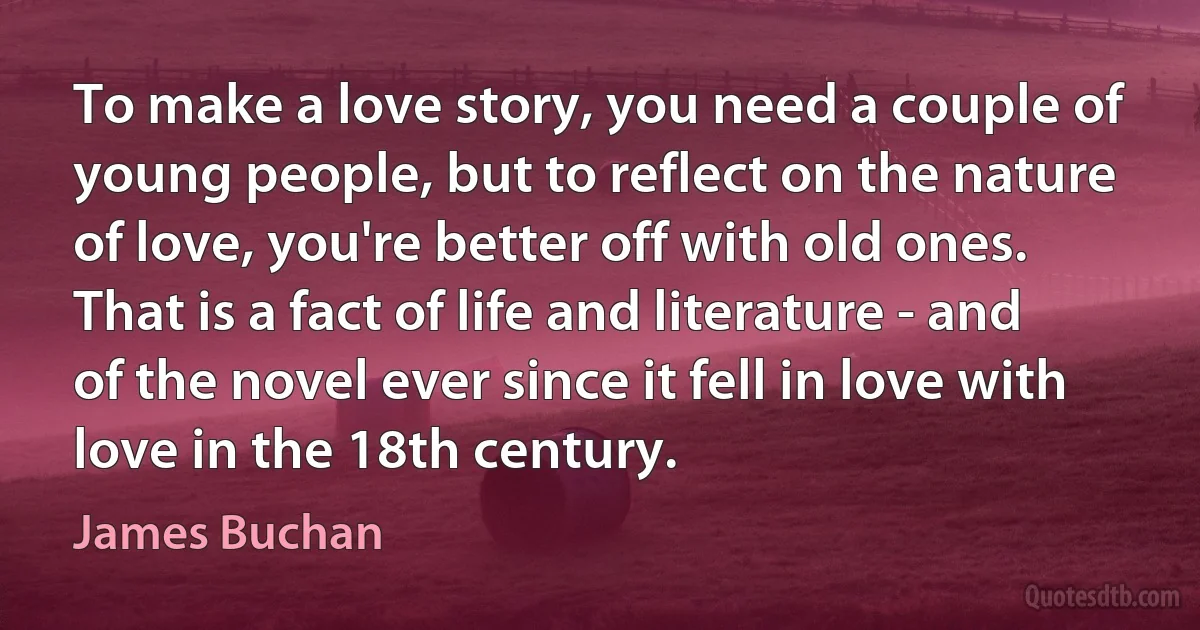 To make a love story, you need a couple of young people, but to reflect on the nature of love, you're better off with old ones. That is a fact of life and literature - and of the novel ever since it fell in love with love in the 18th century. (James Buchan)