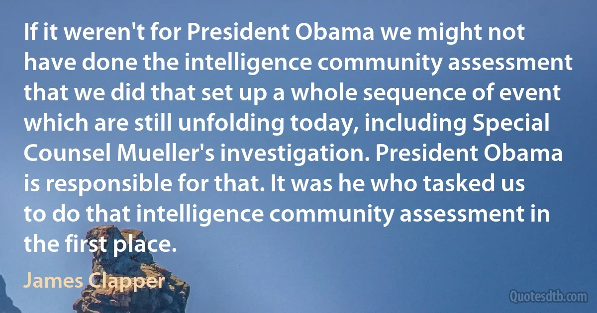 If it weren't for President Obama we might not have done the intelligence community assessment that we did that set up a whole sequence of event which are still unfolding today, including Special Counsel Mueller's investigation. President Obama is responsible for that. It was he who tasked us to do that intelligence community assessment in the first place. (James Clapper)