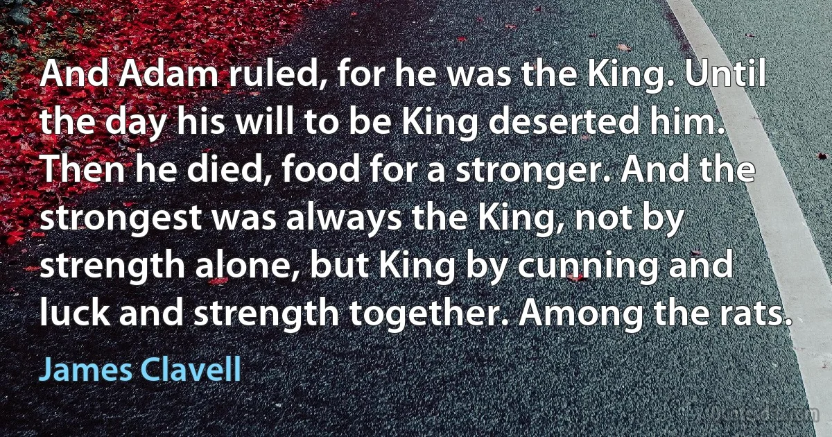 And Adam ruled, for he was the King. Until the day his will to be King deserted him. Then he died, food for a stronger. And the strongest was always the King, not by strength alone, but King by cunning and luck and strength together. Among the rats. (James Clavell)