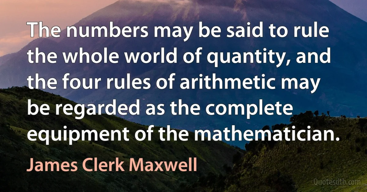 The numbers may be said to rule the whole world of quantity, and the four rules of arithmetic may be regarded as the complete equipment of the mathematician. (James Clerk Maxwell)