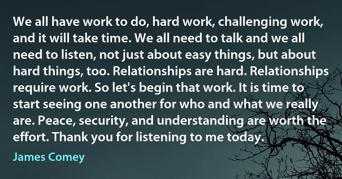 We all have work to do, hard work, challenging work, and it will take time. We all need to talk and we all need to listen, not just about easy things, but about hard things, too. Relationships are hard. Relationships require work. So let's begin that work. It is time to start seeing one another for who and what we really are. Peace, security, and understanding are worth the effort. Thank you for listening to me today. (James Comey)