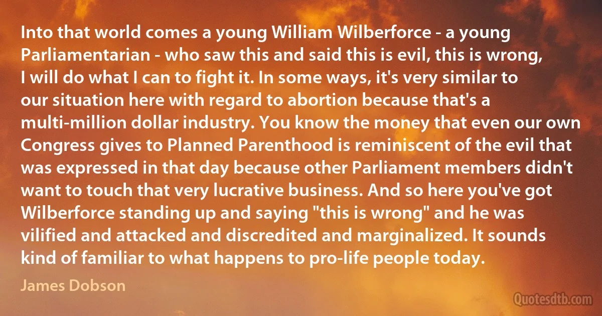 Into that world comes a young William Wilberforce - a young Parliamentarian - who saw this and said this is evil, this is wrong, I will do what I can to fight it. In some ways, it's very similar to our situation here with regard to abortion because that's a multi-million dollar industry. You know the money that even our own Congress gives to Planned Parenthood is reminiscent of the evil that was expressed in that day because other Parliament members didn't want to touch that very lucrative business. And so here you've got Wilberforce standing up and saying "this is wrong" and he was vilified and attacked and discredited and marginalized. It sounds kind of familiar to what happens to pro-life people today. (James Dobson)