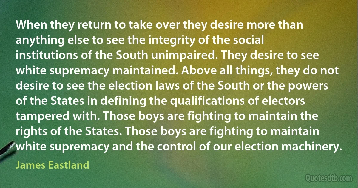 When they return to take over they desire more than anything else to see the integrity of the social institutions of the South unimpaired. They desire to see white supremacy maintained. Above all things, they do not desire to see the election laws of the South or the powers of the States in defining the qualifications of electors tampered with. Those boys are fighting to maintain the rights of the States. Those boys are fighting to maintain white supremacy and the control of our election machinery. (James Eastland)