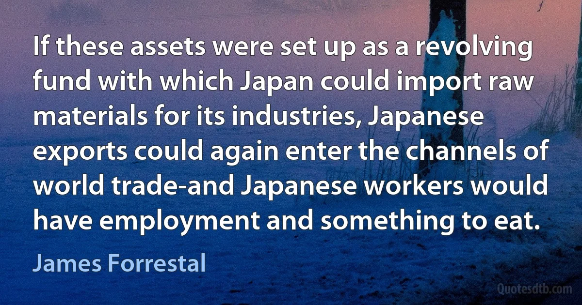 If these assets were set up as a revolving fund with which Japan could import raw materials for its industries, Japanese exports could again enter the channels of world trade-and Japanese workers would have employment and something to eat. (James Forrestal)